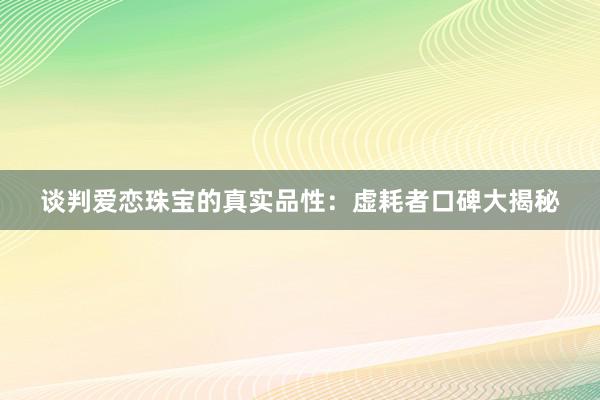 谈判爱恋珠宝的真实品性：虚耗者口碑大揭秘