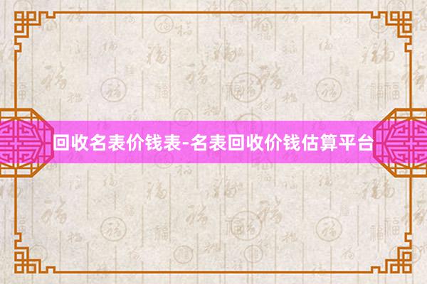 回收名表价钱表-名表回收价钱估算平台