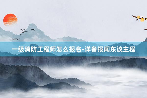 一级消防工程师怎么报名-详备报闻东谈主程