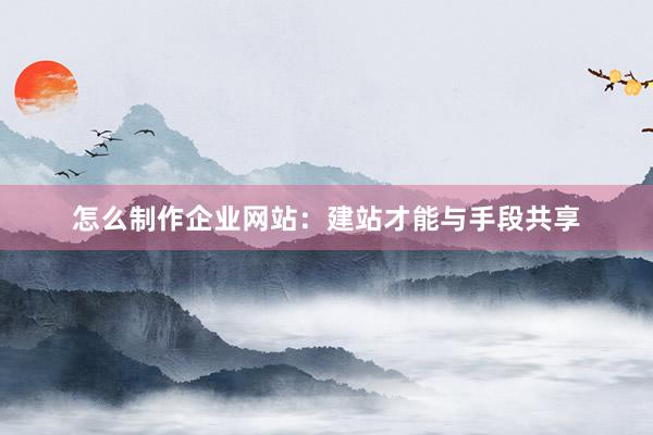 怎么制作企业网站：建站才能与手段共享