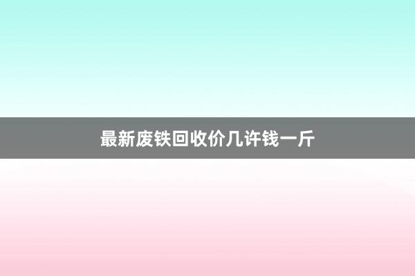 最新废铁回收价几许钱一斤