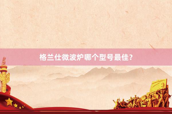 格兰仕微波炉哪个型号最佳？
