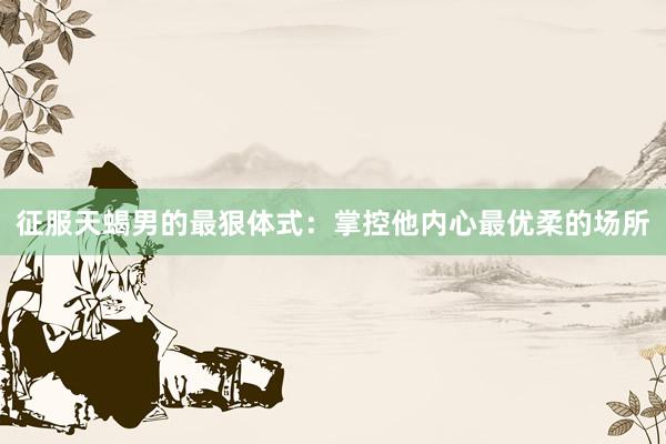 征服天蝎男的最狠体式：掌控他内心最优柔的场所